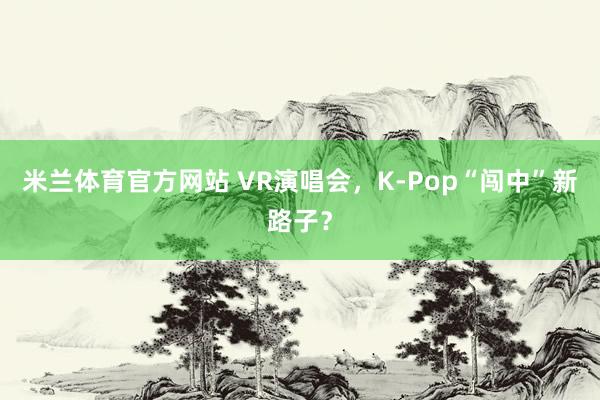 米兰体育官方网站 VR演唱会，K-Pop“闯中”新路子？