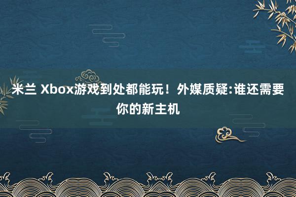 米兰 Xbox游戏到处都能玩!外媒质疑:谁还需要你的新主机