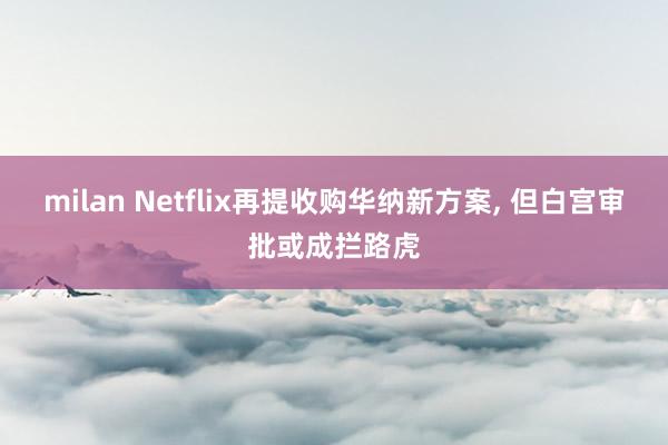 milan Netflix再提收购华纳新方案, 但白宫审批或成拦路虎