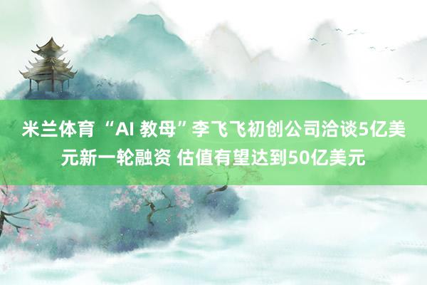 米兰体育 “AI 教母”李飞飞初创公司洽谈5亿美元新一轮融资 估值有望达到50亿美元