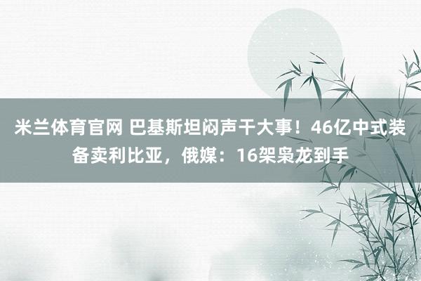 米兰体育官网 巴基斯坦闷声干大事！46亿中式装备卖利比亚，俄媒：16架枭龙到手