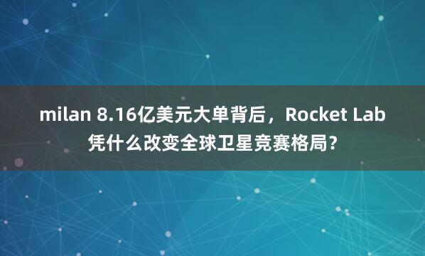 milan 8.16亿美元大单背后，Rocket Lab凭什么改变全球卫星竞赛格局？