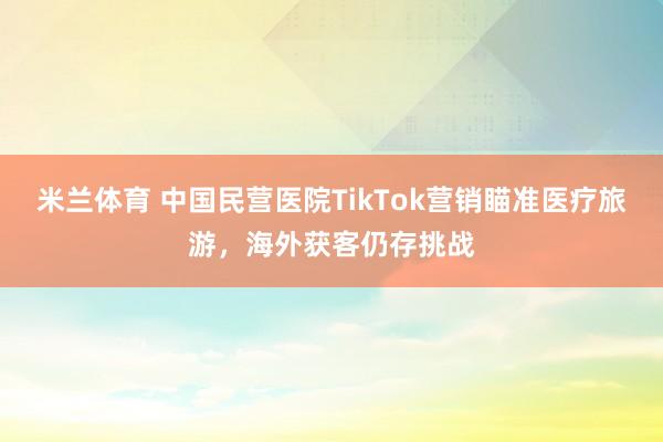 米兰体育 中国民营医院TikTok营销瞄准医疗旅游，海外获客仍存挑战