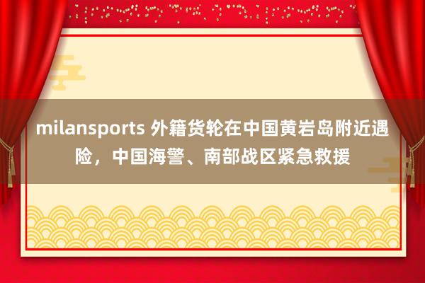 milansports 外籍货轮在中国黄岩岛附近遇险,中国海警、南部战区紧急救援
