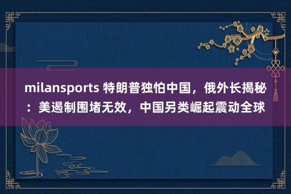 milansports 特朗普独怕中国,俄外长揭秘:美遏制围堵无效,中国另类崛起震动全球