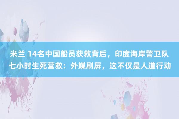 米兰 14名中国船员获救背后，印度海岸警卫队七小时生死营救：外媒刷屏，这不仅是人道行动