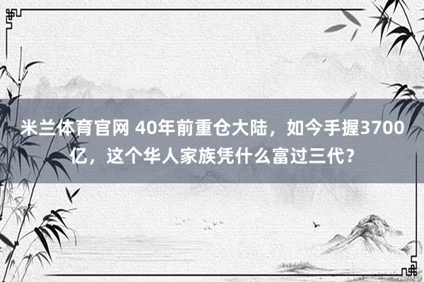 米兰体育官网 40年前重仓大陆，如今手握3700亿，这个华人家族凭什么富过三代？