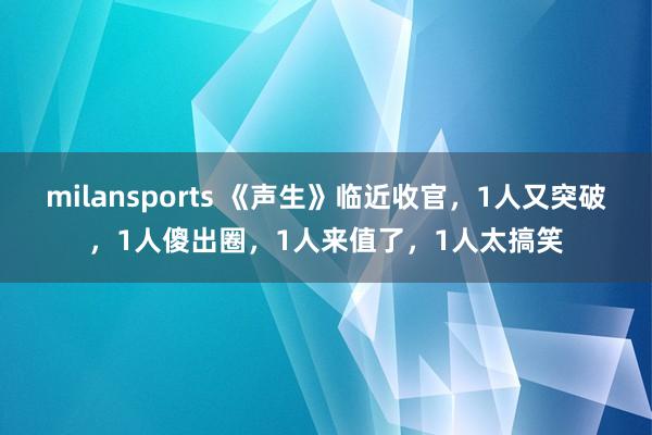 milansports 《声生》临近收官，1人又突破，1人傻出圈，1人来值了，1人太搞笑