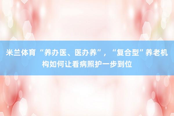 米兰体育 “养办医、医办养”,“复合型”养老机构如何让看病照护一步到位