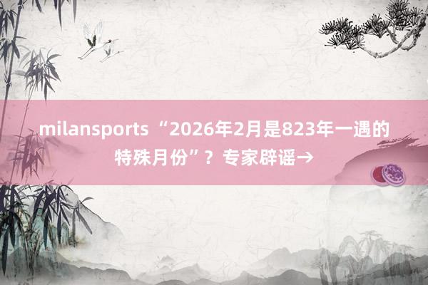 milansports “2026年2月是823年一遇的特殊月份”?专家辟谣→