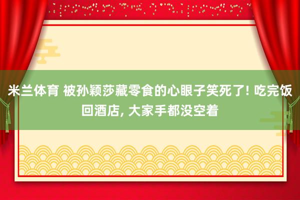 米兰体育 被孙颖莎藏零食的心眼子笑死了! 吃完饭回酒店, 大家手都没空着