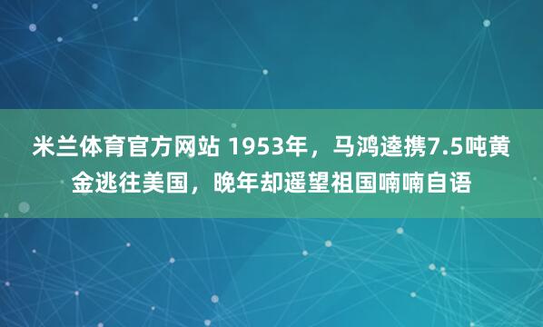 米兰体育官方网站 1953年，马鸿逵携7.5吨黄金逃往美国，晚年却遥望祖国喃喃自语