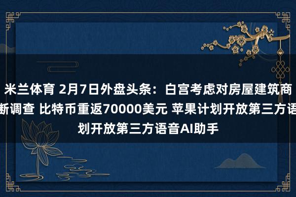 米兰体育 2月7日外盘头条：白宫考虑对房屋建筑商启动反垄断调查 比特币重返70000美元 苹果计划开放第三方语音AI助手