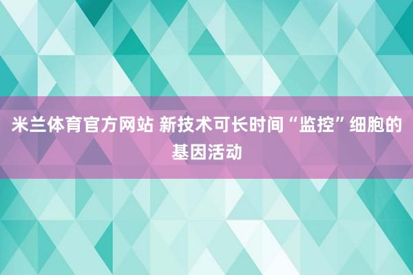 米兰体育官方网站 新技术可长时间“监控”细胞的基因活动