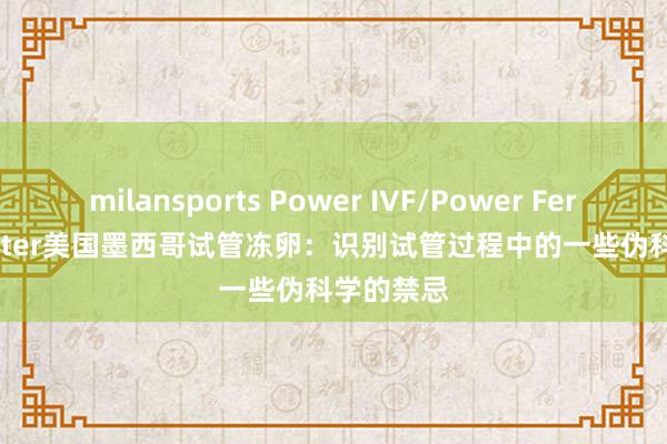 milansports Power IVF/Power Fertiltiy Center美国墨西哥试管冻卵：识别试管过程中的一些伪科学的禁忌