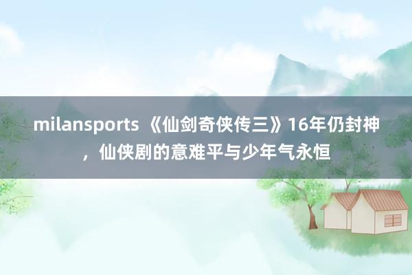 milansports 《仙剑奇侠传三》16年仍封神，仙侠剧的意难平与少年气永恒