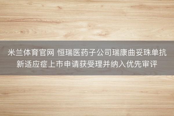 米兰体育官网 恒瑞医药子公司瑞康曲妥珠单抗新适应症上市申请获受理并纳入优先审评