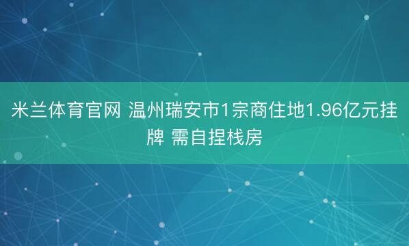 米兰体育官网 温州瑞安市1宗商住地1.96亿元挂牌 需自捏栈房
