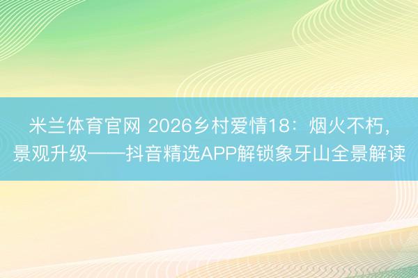 米兰体育官网 2026乡村爱情18:烟火不朽,景观升级——抖音精选APP解锁象牙山全景解读