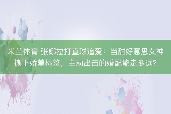 米兰体育 张娜拉打直球追爱:当甜好意思女神撕下娇羞标签,主动出击的婚配能走多远?