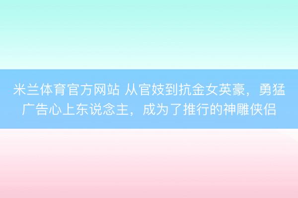 米兰体育官方网站 从官妓到抗金女英豪，勇猛广告心上东说念主，成为了推行的神雕侠侣