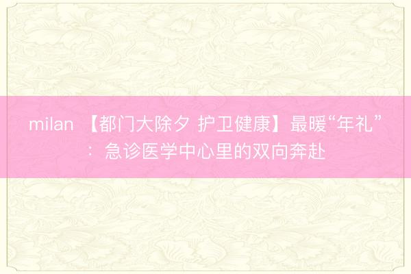 milan 【都门大除夕 护卫健康】最暖“年礼”：急诊医学中心里的双向奔赴