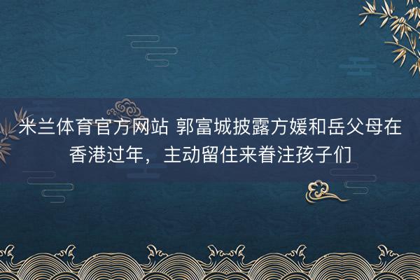 米兰体育官方网站 郭富城披露方媛和岳父母在香港过年，主动留住来眷注孩子们