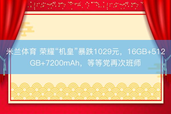 米兰体育 荣耀“机皇”暴跌1029元，16GB+512GB+7200mAh，等等党再次班师