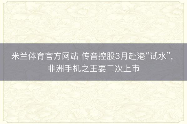 米兰体育官方网站 传音控股3月赴港“试水”, 非洲手机之王要二次上市