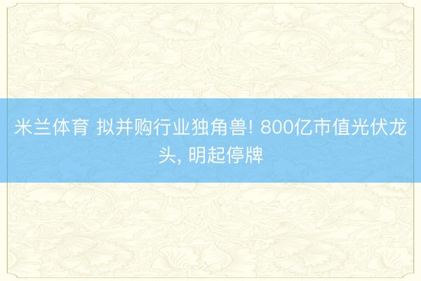 米兰体育 拟并购行业独角兽! 800亿市值光伏龙头， 明起停牌