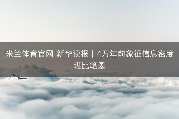 米兰体育官网 新华读报|4万年前象征信息密度堪比笔墨
