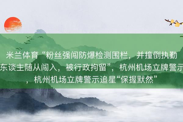 米兰体育 “粉丝强闯防爆检测围栏,并撞倒执勤保安,激励近20东谈主随从闯入,被行政拘留”,杭州机场立牌警示追星“保握默然”
