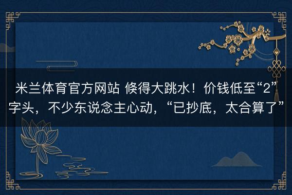 米兰体育官方网站 倏得大跳水！价钱低至“2”字头，不少东说念主心动，“已抄底，太合算了”