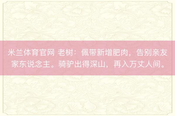 米兰体育官网 老树:佩带新增肥肉,告别亲友家东说念主。骑驴出得深山,再入万丈人间。