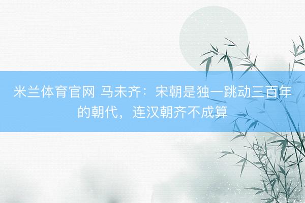 米兰体育官网 马未齐：宋朝是独一跳动三百年的朝代，连汉朝齐不成算