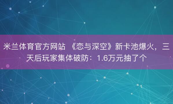 米兰体育官方网站 《恋与深空》新卡池爆火，三天后玩家集体破防：1.6万元抽了个